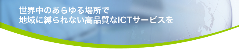 世界中のあらゆる場所で 地域に縛られない高品質なICTサービスを