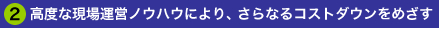 2.高度な現場運営ノウハウにより、さらなるコストダウンをめざす