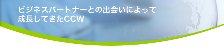 ビジネスパートナーとの出会いによって 成長してきたCCW